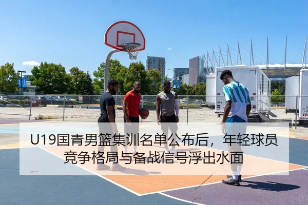 U19国青男篮集训名单公布后，年轻球员竞争格局与备战信号浮出水面