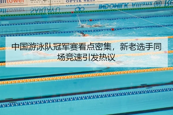 中国游泳队冠军赛看点密集，新老选手同场竞速引发热议